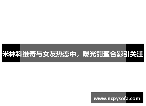 米林科维奇与女友热恋中，曝光甜蜜合影引关注